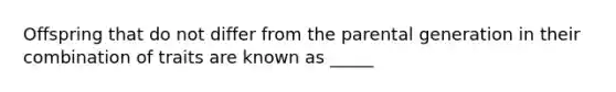 Offspring that do not differ from the parental generation in their combination of traits are known as _____