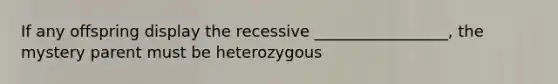 If any offspring display the recessive _________________, the mystery parent must be heterozygous