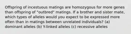 Offspring of incestuous matings are homozygous for more genes than offspring of "outbred" matings. If a brother and sister mate, which types of alleles would you expect to be expressed more often than in matings between unrelated individuals? (a) dominant alleles (b) Y-linked alleles (c) recessive alleles