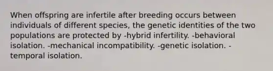 When offspring are infertile after breeding occurs between individuals of different species, the genetic identities of the two populations are protected by -hybrid infertility. -behavioral isolation. -mechanical incompatibility. -genetic isolation. -temporal isolation.