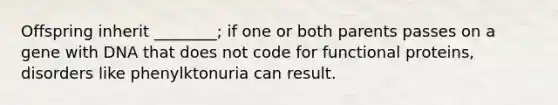 Offspring inherit ________; if one or both parents passes on a gene with DNA that does not code for functional proteins, disorders like phenylktonuria can result.