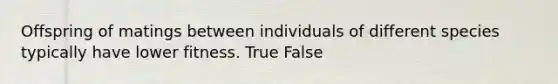 Offspring of matings between individuals of different species typically have lower fitness. True False