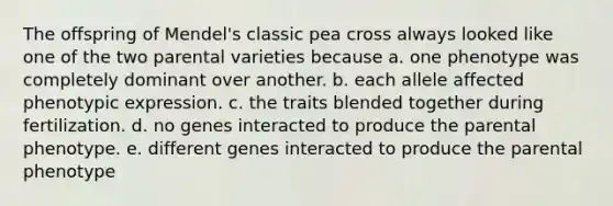 The offspring of Mendel's classic pea cross always looked like one of the two parental varieties because a. one phenotype was completely dominant over another. b. each allele affected phenotypic expression. c. the traits blended together during fertilization. d. no genes interacted to produce the parental phenotype. e. different genes interacted to produce the parental phenotype