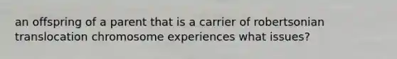 an offspring of a parent that is a carrier of robertsonian translocation chromosome experiences what issues?