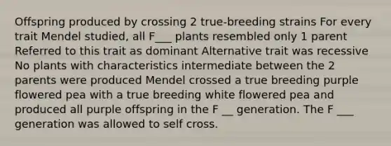 Offspring produced by crossing 2 true-breeding strains For every trait Mendel studied, all F___ plants resembled only 1 parent Referred to this trait as dominant Alternative trait was recessive No plants with characteristics intermediate between the 2 parents were produced Mendel crossed a true breeding purple flowered pea with a true breeding white flowered pea and produced all purple offspring in the F __ generation. The F ___ generation was allowed to self cross.