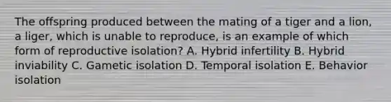 The offspring produced between the mating of a tiger and a lion, a liger, which is unable to reproduce, is an example of which form of reproductive isolation? A. Hybrid infertility B. Hybrid inviability C. Gametic isolation D. Temporal isolation E. Behavior isolation