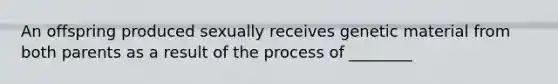 An offspring produced sexually receives genetic material from both parents as a result of the process of ________