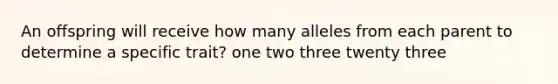 An offspring will receive how many alleles from each parent to determine a specific trait? one two three twenty three