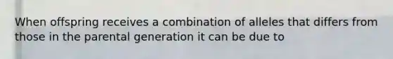 When offspring receives a combination of alleles that differs from those in the parental generation it can be due to