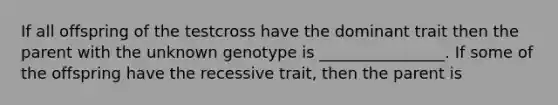 If all offspring of the testcross have the dominant trait then the parent with the unknown genotype is ________________. If some of the offspring have the recessive trait, then the parent is