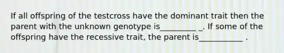 If all offspring of the testcross have the dominant trait then the parent with the unknown genotype is_________ _. If some of the offspring have the recessive trait, the parent is___________ .