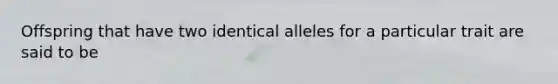 Offspring that have two identical alleles for a particular trait are said to be