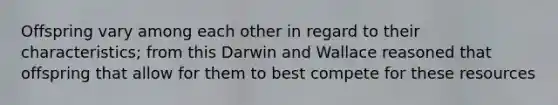 Offspring vary among each other in regard to their characteristics; from this Darwin and Wallace reasoned that offspring that allow for them to best compete for these resources