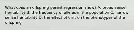 What does an offspring-parent regression show? A. broad sense heritability B. the frequency of alleles in the population C. narrow sense heritability D. the effect of drift on the phenotypes of the offspring