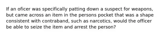 If an oficer was specifically patting down a suspect for weapons, but came across an item in the persons pocket that was a shape consistent with contraband, such as narcotics, would the officer be able to seize the item and arrest the person?