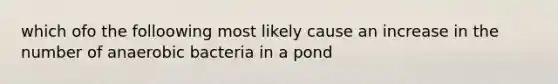 which ofo the folloowing most likely cause an increase in the number of anaerobic bacteria in a pond