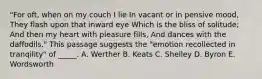 "For oft, when on my couch I lie In vacant or in pensive mood, They flash upon that inward eye Which is the bliss of solitude; And then my heart with pleasure fills, And dances with the daffodils." This passage suggests the "emotion recollected in tranqility" of _____. A. Werther B. Keats C. Shelley D. Byron E. Wordsworth