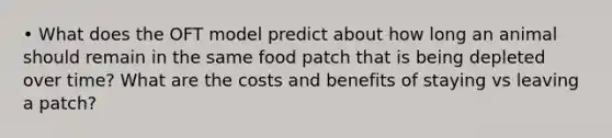 • What does the OFT model predict about how long an animal should remain in the same food patch that is being depleted over time? What are the costs and benefits of staying vs leaving a patch?