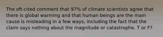 The oft-cited comment that 97% of climate scientists agree that there is global warming and that human beings are the main cause is misleading in a few ways, including the fact that the claim says nothing about the magnitude or catastrophe. T or F?