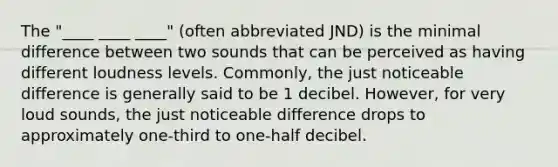 The "____ ____ ____" (often abbreviated JND) is the minimal difference between two sounds that can be perceived as having different loudness levels. Commonly, the just noticeable difference is generally said to be 1 decibel. However, for very loud sounds, the just noticeable difference drops to approximately one-third to one-half decibel.