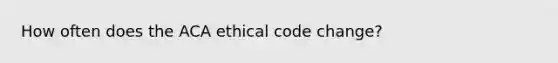 How often does the ACA ethical code change?