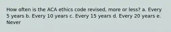 How often is the ACA ethics code revised, more or less? a. Every 5 years b. Every 10 years c. Every 15 years d. Every 20 years e. Never