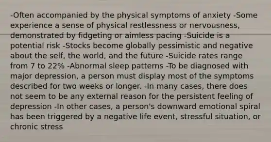 -Often accompanied by the physical symptoms of anxiety -Some experience a sense of physical restlessness or nervousness, demonstrated by fidgeting or aimless pacing -Suicide is a potential risk -Stocks become globally pessimistic and negative about the self, the world, and the future -Suicide rates range from 7 to 22% -Abnormal sleep patterns -To be diagnosed with major depression, a person must display most of the symptoms described for two weeks or longer. -In many cases, there does not seem to be any external reason for the persistent feeling of depression -In other cases, a person's downward emotional spiral has been triggered by a negative life event, stressful situation, or chronic stress