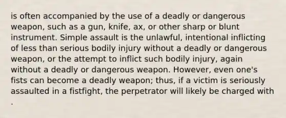 is often accompanied by the use of a deadly or dangerous weapon, such as a gun, knife, ax, or other sharp or blunt instrument. Simple assault is the unlawful, intentional inflicting of less than serious bodily injury without a deadly or dangerous weapon, or the attempt to inflict such bodily injury, again without a deadly or dangerous weapon. However, even one's fists can become a deadly weapon; thus, if a victim is seriously assaulted in a fistfight, the perpetrator will likely be charged with .