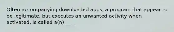 Often accompanying downloaded apps, a program that appear to be legitimate, but executes an unwanted activity when activated, is called a(n) ____