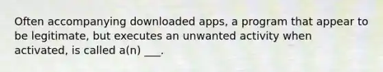 Often accompanying downloaded apps, a program that appear to be legitimate, but executes an unwanted activity when activated, is called a(n) ___.