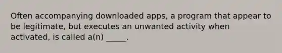 Often accompanying downloaded apps, a program that appear to be legitimate, but executes an unwanted activity when activated, is called a(n) _____.