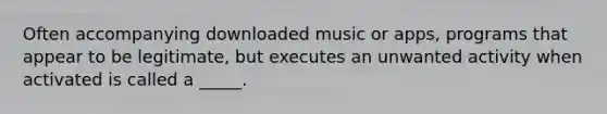 Often accompanying downloaded music or apps, programs that appear to be legitimate, but executes an unwanted activity when activated is called a _____.