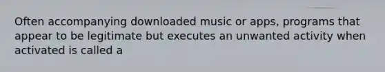 Often accompanying downloaded music or apps, programs that appear to be legitimate but executes an unwanted activity when activated is called a