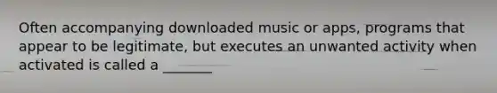 Often accompanying downloaded music or apps, programs that appear to be legitimate, but executes an unwanted activity when activated is called a _______