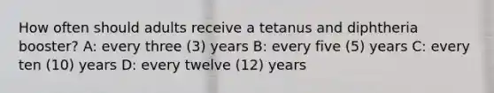 How often should adults receive a tetanus and diphtheria booster? A: every three (3) years B: every five (5) years C: every ten (10) years D: every twelve (12) years