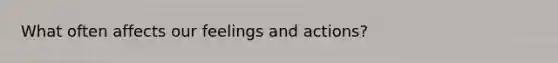 What often affects our feelings and actions?