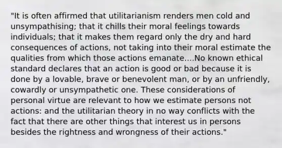 "It is often affirmed that utilitarianism renders men cold and unsympathising; that it chills their moral feelings towards individuals; that it makes them regard only the dry and hard consequences of actions, not taking into their moral estimate the qualities from which those actions emanate....No known ethical standard declares that an action is good or bad because it is done by a lovable, brave or benevolent man, or by an unfriendly, cowardly or unsympathetic one. These considerations of personal virtue are relevant to how we estimate persons not actions: and the utilitarian theory in no way conflicts with the fact that there are other things that interest us in persons besides the rightness and wrongness of their actions."