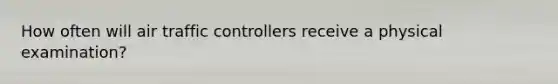 How often will air traffic controllers receive a physical examination?