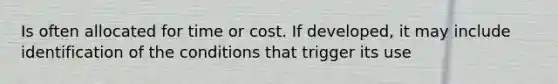 Is often allocated for time or cost. If developed, it may include identification of the conditions that trigger its use