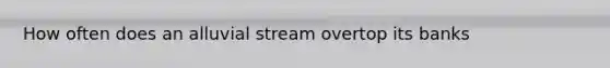 How often does an alluvial stream overtop its banks