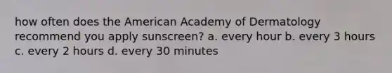 how often does the American Academy of Dermatology recommend you apply sunscreen? a. every hour b. every 3 hours c. every 2 hours d. every 30 minutes