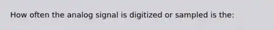 How often the analog signal is digitized or sampled is the: