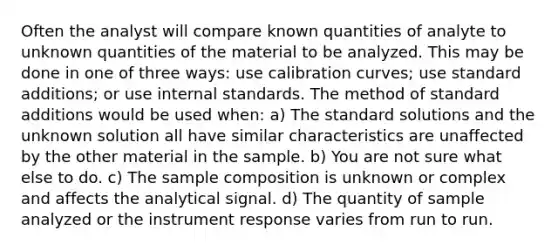 Often the analyst will compare known quantities of analyte to unknown quantities of the material to be analyzed. This may be done in one of three ways: use calibration curves; use standard additions; or use internal standards. The method of standard additions would be used when: a) The standard solutions and the unknown solution all have similar characteristics are unaffected by the other material in the sample. b) You are not sure what else to do. c) The sample composition is unknown or complex and affects the analytical signal. d) The quantity of sample analyzed or the instrument response varies from run to run.