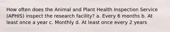 How often does the Animal and Plant Health Inspection Service (APHIS) inspect the research facility? a. Every 6 months b. At least once a year c. Monthly d. At least once every 2 years