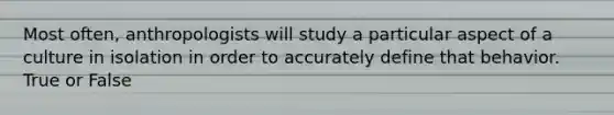 Most often, anthropologists will study a particular aspect of a culture in isolation in order to accurately define that behavior. True or False