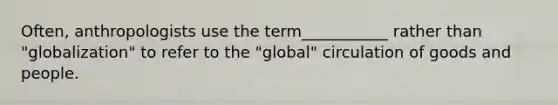 Often, anthropologists use the term___________ rather than "globalization" to refer to the "global" circulation of goods and people.