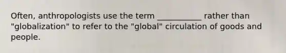 Often, anthropologists use the term ___________ rather than "globalization" to refer to the "global" circulation of goods and people.