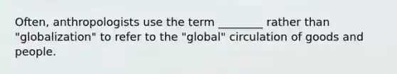 Often, anthropologists use the term ________ rather than "globalization" to refer to the "global" circulation of goods and people.