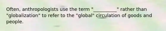 Often, anthropologists use the term "__________" rather than "globalization" to refer to the "global" circulation of goods and people.