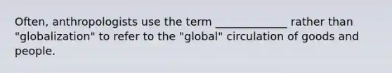 Often, anthropologists use the term _____________ rather than "globalization" to refer to the "global" circulation of goods and people.